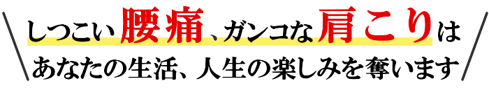 しつこい腰痛、ガンコな肩こりは、知らないうちに、あなたの生活、人生の楽しみを奪います